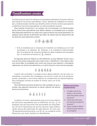 287
Bloque5
Cuarto grado |
Se espera que los alumnos apliquen la estrategia analizada en la sesión anterior
para generar fracciones equivalentes. Ahora, además de multiplicar el numera-
dor y el denominador tendrán que dividirlos entre el mismo número para generar
e identiicar fracciones equivalentes con denominadores menores.
Para resolver el ejercicio 1 ya cuentan con el numerador o el denominador
de las fracciones equivalentes que deben obtener; es probable que no tengan
diicultad para identiicar en cada caso cuál es el factor que pudo generarlo y lo
apliquen para calcular el elemento que falta. Se espera que los argumentos de
los alumnos sean parecidos a éstos:
2
6
4
12
6
18
20
30
12
36= = = =
•	 El 6 se multiplicó por 2, entonces el 2 también se multiplica por el 2 del
numerador y se obtienen
4
12
. Después, si se multiplica el denominador
(6) x 3 se obtienen 18, entonces también se debe multiplicar el numerador
(2) x 3, entonces la fracción es
6
18
, etcétera.
El segundo ejercicio implica un reto diferente, ya que deberán revisar una a
una las fracciones propuestas para cada inciso, e identiicar si hay alguna rela-
ción entre ellas. Es probable que inicien por buscar esta relación y consideren
solamente uno de los dos elementos y no de la fracción como tal, por ejemplo:
2 : 5 8 12 8 11
9 18 36 19 18 45
A partir del numerador 2, pueden buscar alguna relación con los otros nu-
meradores y encontrar dos inmediatas, una con el 4 y otra con el 8; posterior-
mente, comprobar si esa misma relación se cumple entre sus denominadores.
Otra estrategia consiste en probar lo mismo, pero con el de-
nominador.
Otro elemento que hace el ejercicio más complejo es que, a
simple vista algunas fracciones no tienen relación de equiva-
lencia con la primera:
9
27
6
24
3
9
1
3:
7
21
2
6
Si aplican el mismo razonamiento que en el inciso anterior,
las fracciones equivalentes que se identiican son
3
9
y
1
3
; sin
embargo, hay dos fracciones más que también son equivalen-
tes. De ahí la importancia de que los alumnos sigan reﬂexio-
nando acerca del signiicado de cada fracción. En este caso,
9
27 representa la tercera parte, y en
2
6
y
7
21
se cumple la misma
proporción, por tanto, también son equivalentes.
Consideraciones previasConsideraciones previas
1. ¿Cuáles fueron las
dudas y los errores
más frecuentes de los
alumnos?
2. ¿Qué hizo para que
los alumnos pudieran
avanzar?
3. ¿Qué cambios deben
hacerse para mejorar
la consigna?
Observaciones
posteriores
Desafios-Docente_4-B5_maga.indd 287 03/07/13 17:53
 