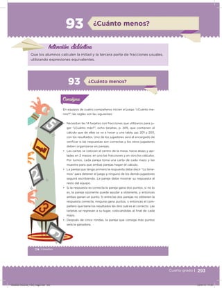 293Cuarto grado |
¿Cuánto menos?93
Intención didácica
Que los alumnos calculen la mitad y la tercera parte de fracciones usuales,
utilizando expresiones equivalentes.
174 | Desafíos
Actividad 1
En equipos de cuatro compañeros inicien el juego “¿Cuánto me-
nos?”; las reglas son las siguientes:
• Necesitan las 14 tarjetas con fracciones que utilizaron para ju-
gar “¿Cuánto más?”, ocho tarjetas, p. 205, que contienen el
cálculo que de ellas se va a hacer y una tabla, pp. 201 y 203,
con los resultados. Uno de los jugadores será el encargado de
veriﬁcar si las respuestas son correctas y los otros jugadores
deben organizarse en parejas.
• Las cartas se colocan al centro de la mesa, hacia abajo y api-
ladas en 2 mazos: en uno las fracciones y en otro los cálculos.
Por turnos, cada pareja toma una carta de cada mazo y las
muestra para que ambas parejas hagan el cálculo.
• La pareja que tenga primero la respuesta debe decir “Lo tene-
mos” para detener el juego y ninguno de los demás jugadores
seguirá escribiendo. La pareja debe mostrar su respuesta al
resto del equipo.
• Si la respuesta es correcta la pareja gana dos puntos, si no lo
es, la pareja oponente puede ayudar a obtenerla, y entonces
ambas ganan un punto. Si entre las dos parejas no obtienen la
respuesta correcta, ninguna gana puntos, y entonces el com-
pañero que tiene los resultados les dirá cuál es el correcto. Las
tarjetas se regresan a su lugar, colocándolas al ﬁnal de cada
mazo.
• Después de cinco rondas, la pareja que consiga más puntos
será la ganadora.
Acividad 1Acividad 1Consigna 1Consigna 1
Acividad 2Acividad 2Consigna 2Consigna 2
Acividad 3Acividad 3Consigna 3Consigna 3
Acividad 4Acividad 4Consigna 4Consigna 4
ConsignaConsigna
93 ¿Cuánto menos?
Acividad 1Acividad 1Consigna 1Consigna 1
Acividad 2Acividad 2Consigna 2Consigna 2
Acividad 3Acividad 3Consigna 3Consigna 3
Acividad 4Acividad 4Consigna 4Consigna 4
ConsignaConsigna
Desafios-Docente_4-B5_maga.indd 293 03/07/13 17:53
 