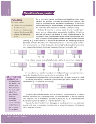 294 | Desafíos. Docente
Bloque5
Consideraciones previasConsideraciones previas
De la misma forma que en el juego del desafío anterior, segu-
ramente los alumnos utilizarán representaciones gráicas para
conocer y comprobar los resultados; sin embargo, es necesario
construir estrategias más elaboradas que incluyan la variación de
los elementos de la fracción (numerador y denominador).
Calcular la mitad o la tercera parte de una fracción repre-
senta un reto más complejo que calcular el doble o el triple; no
se trata únicamente de obtener la mitad o la tercera parte del
numerador, sino que hay casos en los que el denominador tam-
bién se modiica. Por ejemplo, al calcular la mitad de fracciones
como
2
4
o
4
6
, la fracción que se obtiene al dividirlas en dos partes iguales sigue
teniendo el mismo denominador, sólo el elemento que se modiica es el numera-
dor, precisamente a la mitad de su valor. Sería importante discutir ampliamente
con los estudiantes la condición para que esto ocurra (numerador par):
Pero esto no sucede si se calcula la tercera parte de las mismas fracciones:
Es importante que los alumnos adviertan el obstáculo para proceder de mane-
ra similar al caso anterior, el numerador no es múltiplo de 3.
Otro caso especial es cuando el numerador es impar y se quiere obtener la mitad.
Al calcular la mitad de
3
4
, cada cuarto se divide en dos partes iguales, por lo que
se obtienen
6
8
, y la mitad de éstos son
3
8
:
Si bien los estudiantes pueden utilizar diferentes procedimientos, es desea-
ble que adviertan que cuando se quiere obtener la mitad o la tercera parte de
una fracción y los numeradores no sean múltiplos de 2 y 3, respectivamente,
basta con duplicar o triplicar el valor del denominador.
Cuando los alumnos terminen de jugar, se puede promover una actividad
grupal en la que, a manera de competencia, se pregunten algunos cálculos que
se incluyen en el juego.
Materiales
Para cada equipo:
•	 Tarjetas con fracciones del
desafío anterior.
•	 Tarjetas con el cálculo, del
material del alumno, p. 201.
•	 Tarjetas con resultados,
p. 205.
1
8
1
8
1
8
1
8
1
8
1
8
3
4
2
4
2
6
1
4
1
4
2
6
4
6
2
4
4
6
2
12
4
8
1. ¿Cuáles fueron
las dudas y los
errores más
frecuentes de
los alumnos?
2. ¿Qué hizo
para que los
alumnos
pudieran
avanzar?
3. ¿Qué cambios
deben hacerse
para mejorar
la consigna?
Observaciones
posteriores
Desafios-Docente_4-B5_maga.indd 294 03/07/13 17:53
 