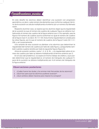 297
Bloque5
Cuarto grado |
En este desafío los alumnos deben identiicar una sucesión con progresión
geométrica, es decir, cada número de elementos que conforma cualquier térmi-
no de la sucesión se calcula multiplicando el anterior por un número ijo llamado
razón.
Respecto al primer caso, se espera que los alumnos digan que la regularidad
de la sucesión es que el número de cuadros de cualquier igura se obtiene mul-
tiplicando el número de cuadros de la igura anterior por 4. Por ejemplo, para la
igura 4 el número de cuadros que la conforman es igual al número de cuadros
de la igura 3 por 4, es decir, 16 × 4 = 64. Esta misma regularidad se cumple para
las otras iguras, por lo que el número de cuadros de la igura 5 será: 64 × 4 =
256, y así sucesivamente.
Una variante de esta sucesión es plantear a los alumnos que determinen la
regularidad del número de cuadros por lado de cada igura, y preguntarles tam-
bién cuántos cuadros tendría por lado la siguiente igura (igura 5).
Ahora la sucesión cambia y sería: 1, 2, 4, 8, 16,… y la regularidad sobre el nú-
mero de cuadros por lado se obtiene multiplicando el término anterior por 2.
En el caso del problema 2, se espera el mismo trabajo de análisis y que pue-
dan determinar que la regularidad es: el número de triángulos de cualquier i-
gura de la sucesión se obtiene multiplicando por 4 el número de triángulos de
la igura anterior.
Consideraciones previasConsideraciones previas
1. ¿Cuáles fueron las dudas y los errores más frecuentes de los alumnos?
2. ¿Qué hizo para que los alumnos pudieran avanzar?
3. ¿Qué cambios deben hacerse para mejorar la consigna?
Observaciones posteriores
Desafios-Docente_4-B5_maga.indd 297 03/07/13 17:53
 