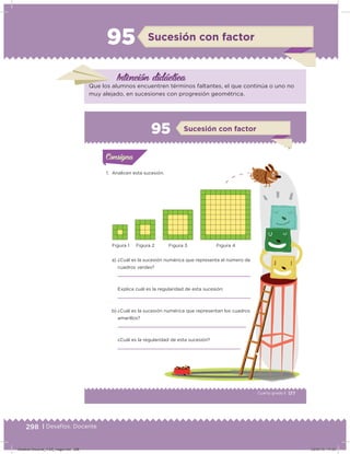 298 | Desafíos. Docente
95 Sucesión con factor
Intención didácica
Que los alumnos encuentren términos faltantes, el que continúa o uno no
muy alejado, en sucesiones con progresión geométrica.
177Cuarto grado |
Actividad 1
1. Analicen esta sucesión.
a) ¿Cuál es la sucesión numérica que representa el número de
cuadros verdes?
Explica cuál es la regularidad de esta sucesión:
b) ¿Cuál es la sucesión numérica que representan los cuadros
amarillos?
¿Cuál es la regularidad de esta sucesión?
Acividad 1Acividad 1Consigna 1Consigna 1
Acividad 2Acividad 2Consigna 2Consigna 2
Acividad 3Acividad 3Consigna 3Consigna 3
Acividad 4Acividad 4Consigna 4Consigna 4
ConsignaConsigna
95 Sucesión con factor
Acividad 1Acividad 1Consigna 1Consigna 1
Acividad 2Acividad 2Consigna 2Consigna 2
Acividad 3Acividad 3Consigna 3Consigna 3
Acividad 4Acividad 4Consigna 4Consigna 4
ConsignaConsigna
Figura 1 Figura 2 Figura 3 Figura 4
Desafios-Docente_4-B5_maga.indd 298 03/07/13 17:53
 