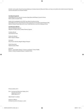 Desafíos. Cuarto grado. Docente fue desarrollado por la Subsecretaría de Educación Básica,con base en la edición de la Administración Federal de
Servicios Educativos en el Distrito Federal.
Coordinación general
Hugo Balbuena Corro,Germán Cervantes Ayala,María del Refugio Camacho Orozco,
María Catalina González Pérez
Equipo técnico-pedagógico de la DGDC que elaboró los planes de clase:
Hugo Balbuena Corro,Javier Barrientos Flores,Esperanza Issa González,Daniel Morales Villar,
Mauricio Rosales Ávalos,María del Carmen Tovilla Martínez,Laurentino Velázquez Durán
Coordinación editorial
Dirección Editorial.DGMIE/SEP
Alejandro Portilla de Buen,Esteban Manteca Aguirre
Cuidado editorial
Sonia Ramírez Fortiz
Producción editorial
Martín Aguilar Gallegos
Formación
Elena Frausto Sánchez,Magali Gallegos Vázquez
Diseño de portada
Fabiola Escalona Mejía
Ilustración
Bloque 1:José Esteban,bloque 2:Carmen Lop,bloque 3:Rocío Padilla,
bloque 4:Aleida Ocegueda,bloque 5:Heyliana Flores
Primera edición,2013
D.R.© Secretaría de Educación Pública,2013
Argentina 28,Centro,
06020,México,D.F.
ISBN:978-607-514-490-0
Impreso en México
DISTRIBUCIÓN GRATUITA-PROHIBIDA SU VENTA
DESAFIO-DOCENTE-4-LEGAL.indd 2 26/06/13 10:21
 