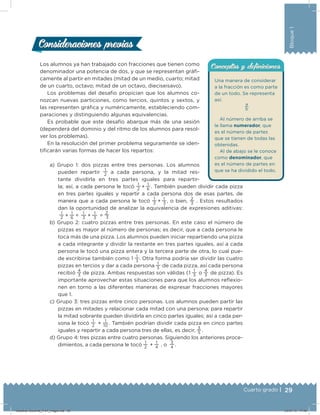 29Cuarto grado |
Bloque1
Una manera de considerar
a la fracción es como parte
de un todo. Se representa
así:
a
b
Al número de arriba se
le llama numerador, que
es el número de partes
que se tienen de todas las
obtenidas.
Al de abajo se le conoce
como denominador, que
es el número de partes en
que se ha dividido el todo.
Conceptos y deﬁnicionesConceptos y deﬁnicionesLos alumnos ya han trabajado con fracciones que tienen como
denominador una potencia de dos, y que se representan gráﬁ-
camente al partir en mitades (mitad de un medio, cuarto; mitad
de un cuarto, octavo; mitad de un octavo, dieciseisavo).
Los problemas del desafío propician que los alumnos co-
nozcan nuevas particiones, como tercios, quintos y sextos, y
las representen gráﬁca y numéricamente, estableciendo com-
paraciones y distinguiendo algunas equivalencias.
Es probable que este desafío abarque más de una sesión
(dependerá del dominio y del ritmo de los alumnos para resol-
ver los problemas).
En la resolución del primer problema seguramente se iden-
tiﬁcarán varias formas de hacer los repartos:
a) Grupo 1: dos pizzas entre tres personas. Los alumnos
pueden repartir
1
2
a cada persona, y la mitad res-
tante dividirla en tres partes iguales para repartir-
la; así, a cada persona le tocó
1
2   +  
1
6  . También pueden dividir cada pizza
en tres partes iguales y repartir a cada persona dos de esas partes, de
manera que a cada persona le tocó
1
3   +  
1
 3 , o bien,
2
3
. Estos resultados
dan la oportunidad de analizar la equivalencia de expresiones aditivas:
1
2   +  
1
6   =  
1
 3   +  
1
3   =
2
  3
b) Grupo 2: cuatro pizzas entre tres personas. En este caso el número de
pizzas es mayor al número de personas; es decir, que a cada persona le
toca más de una pizza. Los alumnos pueden iniciar repartiendo una pizza
a cada integrante y dividir la restante en tres partes iguales, así a cada
persona le tocó una pizza entera y la tercera parte de otra, lo cual pue-
de escribirse también como 1
1
3
. Otra forma podría ser dividir las cuatro
pizzas en tercios y dar a cada persona
1
3   de cada pizza, así cada persona
recibió
4
3   de pizza. Ambas respuestas son válidas (1
1
3   o
4
3   de pizza). Es
importante aprovechar estas situaciones para que los alumnos relexio-
nen en torno a las diferentes maneras de expresar fracciones mayores
que 1.
c) Grupo 3: tres pizzas entre cinco personas. Los alumnos pueden partir las
pizzas en mitades y relacionar cada mitad con una persona; para repartir
la mitad sobrante pueden dividirla en cinco partes iguales; así a cada per-
sona le tocó
1
2   +
1
10 . También podrían dividir cada pizza en cinco partes
iguales y repartir a cada persona tres de ellas, es decir,
3
5  .
d) Grupo 4: tres pizzas entre cuatro personas. Siguiendo los anteriores proce-
dimientos, a cada persona le tocó
1
2   +
1
4   , o
3
4  .
Consideraciones previasConsideraciones previas
Desafios-Docente_4-b1_maga.indd 29 03/07/13 17:48
 