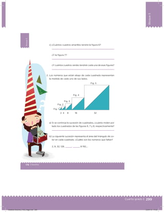 299
Bloque5
Cuarto grado |
178 | Desafíos
Bloque5
c) ¿Cuántos cuadros amarillos tendrá la igura 6?
¿Y la igura 7?
¿Y cuántos cuadros verdes tendrán cada una de esas iguras?
2. Los números que están abajo de cada cuadrado representan
la medida de cada uno de sus lados.
a) Si se continúa la sucesión de cuadrados, ¿cuánto miden por
lado los cuadrados de las iguras 6, 7 y 8, respectivamente?
b) La siguiente sucesión representa el área del triángulo de co-
lor en cada cuadrado. ¿Cuáles son los números que faltan?
2, 8, 32, 128,    ,    , 8 192,…
3216842
Fig. 1
Fig. 2
Fig. 3
Fig. 4
Fig. 5
Desafios-Docente_4-B5_maga.indd 299 03/07/13 17:53
 