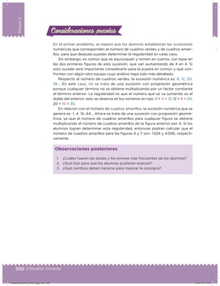 300 | Desafíos. Docente
Bloque5
Consideraciones previasConsideraciones previas
En el primer problema, se espera que los alumnos establezcan las sucesiones
numéricas que corresponden al número de cuadros verdes y de cuadros amari-
llos, para que después puedan determinar la regularidad en cada caso.
Sin embargo, es común que se equivoquen y tomen en cuenta, con base en
las dos primeras iguras de esta sucesión, que van aumentando de 4 en 4. Si
esto sucede será importante considerarlo para la puesta en común y que con-
fronten con algún otro equipo cuyo análisis haya sido más detallado.
Respecto al número de cuadros verdes, la sucesión numérica es: 8, 12, 20,
36… En este caso, no se trata de una sucesión con progresión geométrica
porque cualquier término no se obtiene multiplicando por un factor constante
el término anterior. La regularidad es que el número que se va sumando es el
doble del anterior; esto se observa en los números en rojo: 8 + 4 = 12; 12 + 8 = 20;
20 + 16 = 36.
En relación con el número de cuadros amarillos, la sucesión numérica que se
genera es: 1, 4, 16, 64… Ahora se trata de una sucesión con progresión geomé-
trica, ya que el número de cuadros amarillos para cualquier igura se obtiene
multiplicando el número de cuadros amarillos de la igura anterior por 4. Si los
alumnos logran determinar esta regularidad, entonces podrán calcular que el
número de cuadros amarillos para las iguras 6 y 7 son: 1 024 y 4 096, respecti-
vamente.
1. ¿Cuáles fueron las dudas y los errores más frecuentes de los alumnos?
2. ¿Qué hizo para que los alumnos pudieran avanzar?
3. ¿Qué cambios deben hacerse para mejorar la consigna?
Observaciones posteriores
Desafios-Docente_4-B5_maga.indd 300 03/07/13 17:53
 
