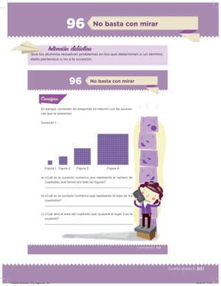 301Cuarto grado |
96 No basta con mirar
Intención didácica
Que los alumnos resuelvan problemas en los que determinen si un término
dado pertenece o no a la sucesión.
179Cuarto grado |
Actividad 1
En parejas, contesten las preguntas en relación con las sucesio-
nes que se presentan.
Sucesión 1.
a) ¿Cuál es la sucesión numérica que representa el número de
cuadrados que tienen por lado las iguras?
b) ¿Cuál es la sucesión numérica que representa el área de los
cuadrados?
c) ¿Cuál será el área del cuadrado que ocuparía el lugar 5 en la
sucesión?
Acividad 1Acividad 1Consigna 1Consigna 1
Acividad 2Acividad 2Consigna 2Consigna 2
Acividad 3Acividad 3Consigna 3Consigna 3
Acividad 4Acividad 4Consigna 4Consigna 4
ConsignaConsigna
96
Acividad 1Acividad 1Consigna 1Consigna 1
Acividad 2Acividad 2Consigna 2Consigna 2
Acividad 3Acividad 3Consigna 3Consigna 3
Acividad 4Acividad 4Consigna 4Consigna 4
ConsignaConsigna
No basta con mirar
Figura 1 Figura 2 Figura 3 Figura 4
Desafios-Docente_4-B5_maga.indd 301 03/07/13 17:53
 