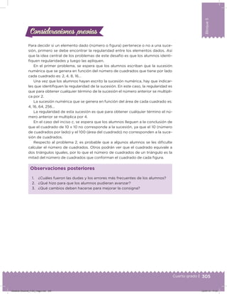 305
Bloque5
Cuarto grado |
Para decidir si un elemento dado (número o igura) pertenece o no a una suce-
sión, primero se debe encontrar la regularidad entre los elementos dados. Así
que la idea central de los problemas de este desafío es que los alumnos identi-
iquen regularidades y luego las apliquen.
En el primer problema, se espera que los alumnos escriban que la sucesión
numérica que se genera en función del número de cuadrados que tiene por lado
cada cuadrado es: 2, 4, 8, 16…
Una vez que los alumnos hayan escrito la sucesión numérica, hay que indicar-
les que identiiquen la regularidad de la sucesión. En este caso, la regularidad es
que para obtener cualquier término de la sucesión el número anterior se multipli-
ca por 2.
La sucesión numérica que se genera en función del área de cada cuadrado es:
4, 16, 64, 256…
La regularidad de esta sucesión es que para obtener cualquier término el nú-
mero anterior se multiplica por 4.
En el caso del inciso c, se espera que los alumnos lleguen a la conclusión de
que el cuadrado de 10 x 10 no corresponde a la sucesión, ya que el 10 (número
de cuadrados por lado) y el 100 (área del cuadrado) no corresponden a la suce-
sión de cuadrados.
Respecto al problema 2, es probable que a algunos alumnos se les diiculte
calcular el número de cuadrados. Otros podrán ver que el cuadrado equivale a
dos triángulos iguales, por lo que el número de cuadrados de un triángulo es la
mitad del número de cuadrados que conforman el cuadrado de cada igura.
Consideraciones previasConsideraciones previas
1. ¿Cuáles fueron las dudas y los errores más frecuentes de los alumnos?
2. ¿Qué hizo para que los alumnos pudieran avanzar?
3. ¿Qué cambios deben hacerse para mejorar la consigna?
Observaciones posteriores
Desafios-Docente_4-B5_maga.indd 305 03/07/13 17:53
 