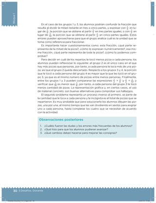 30 | Desafíos. Docente
Bloque1
En el caso de los grupos 1 y 3, los alumnos podrían confundir la fracción que
resulta al dividir la mitad restante en tres o cinco partes, y expresar con
1
3   en lu-
gar de
1
6  , la porción que se obtiene al partir
1
2   en tres partes iguales, o con
1
5   en
lugar de
1
10
, la porción que se obtiene al partir
1
2   en cinco partes iguales. Estos
errores pueden aprovecharse para que el grupo analice cuál es la unidad que se
toma como referencia para fraccionar.
Es importante hacer cuestionamientos como: esta fracción, ¿qué parte re-
presenta de la mitad de la pizza?, ¿cómo lo expresan numéricamente?, esa mis-
ma fracción, ¿qué parte representa de toda la pizza?, ¿cómo lo podemos com-
probar?
Para decidir en cuál de los repartos le tocó menos pizza a cada persona, los
alumnos pueden relexionar lo siguiente: el grupo 2 es el único caso en el que
hay más pizzas que personas, por tanto, a cada persona le toca más de una piz-
za; así que el grupo 2 queda descartado. Respecto a los grupos 3 y 4, la porción
que le tocó a cada persona del grupo 4 es mayor que la que les tocó en el gru-
po 3, ya que es el mismo número de pizzas entre menos personas. Finalmente,
entre los grupos 1 y 3 pueden compararse las expresiones
1
2   +
1
6   y
1
2   +
1
10
, y
veriicar que
1
10
es menor que
1
6
, por tanto, a cada persona del grupo 3 le tocó
menos cantidad de pizza. La representación gráica y, en ciertos casos, el uso
de material concreto, son buenas alternativas para comprobar sus hallazgos.
El segundo problema representa un proceso inverso al primero, se parte de
la cantidad que le toca a cada persona y la incógnita es el total de pizzas que se
repartieron. Es muy probable que para solucionarlo los alumnos dibujen las piz-
zas, una por una, al mismo tiempo que las van dividiendo en sextos para asignar
uno a cada persona, hasta completar los cuatro que se necesitan de acuerdo
con la actividad.
1. ¿Cuáles fueron las dudas y los errores más frecuentes de los alumnos?
2. ¿Qué hizo para que los alumnos pudieran avanzar?
3. ¿Qué cambios deben hacerse para mejorar las consignas?
Observaciones posteriores
Desafios-Docente_4-b1_maga.indd 30 03/07/13 17:48
 