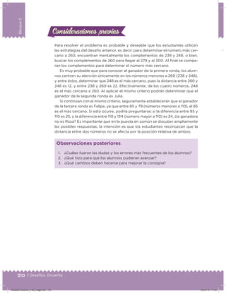 310 | Desafíos. Docente
Bloque5
Consideraciones previasConsideraciones previas
Para resolver el problema es probable y deseable que los estudiantes utilicen
las estrategias del desafío anterior, es decir, para determinar el número más cer-
cano a 260, encuentran mentalmente los complementos de 238 y 248, o bien,
buscar los complementos de 260 para llegar al 279 y al 300. Al inal se compa-
ran los complementos para determinar el número más cercano.
Es muy probable que para conocer al ganador de la primera ronda, los alum-
nos centren su atención únicamente en los números menores a 260 (238 y 248),
y entre éstos, determinar que 248 es el más cercano, pues la distancia entre 260 y
248 es 12, y entre 238 y 260 es 22. Efectivamente, de los cuatro números, 248
es el más cercano a 260. Al aplicar el mismo criterio podrán determinar que el
ganador de la segunda ronda es Julia.
Si continúan con el mismo criterio, seguramente establecerán que el ganador
de la tercera ronda es Felipe, ya que entre 85 y 79 (números menores a 110), el 85
es el más cercano. Si esto ocurre, podría preguntarse: si la diferencia entre 85 y
110 es 25, y la diferencia entre 110 y 134 (número mayor a 110) es 24, ¿la ganadora
no es Rosa? Es importante que en la puesta en común se discutan ampliamente
las posibles respuestas, la intención es que los estudiantes reconozcan que la
distancia entre dos números no se afecta por la posición relativa de ambos.
1. ¿Cuáles fueron las dudas y los errores más frecuentes de los alumnos?
2. ¿Qué hizo para que los alumnos pudieran avanzar?
3. ¿Qué cambios deben hacerse para mejorar la consigna?
Observaciones posteriores
Desafios-Docente_4-B5_maga.indd 310 03/07/13 17:53
 