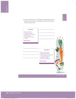312 | Desafíos. Docente
Bloque5
187Cuarto grado |
Bloque5
a) Si están preparando dos ensaladas, ¿qué ingredientes agre-
garían para que cada una contenga las calorías indicadas? Es-
criban sobre las líneas.
Ensalada 1
1 taza de melón
1 naranja en gajos
2 rebanadas de sandía
1 taza de uvas
1 manzana rebanada
1 mango
600 calorías
Ensalada 2
5 tazas de lechuga
3 tazas de espinaca
1 taza de pepino rebanado
2
1
taza de zanahoria
1 durazno picado
1 manzana rebanada
470 calorías
Desafios-Docente_4-B5_maga.indd 312 03/07/13 17:53
 
