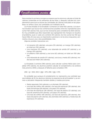 314 | Desafíos. Docente
Bloque5
Para resolver la primera consigna se espera que los alumnos calculen el total de
calorías contenidas en los alimentos de las listas, y después calculen los com-
plementos para que se reúnan las cantidades de calorías indicadas en las pape-
letas; en ambos casos, las cantidades son múltiplos de 10.
Las frutas listadas en la Ensalada 1 contienen en total 450 calorías. Los alum-
nos tendrán que buscar las combinaciones posibles entre los ingredientes para
sumar 150 calorías más, que son las necesarias para completar las 600 calorías.
Es muy probable que ellos respondan que agregando tres mangos se resuelva
el problema, pues si cada uno contiene 50 calorías, los tres suman las 150 que
hacen falta. En ese caso, es importante cuestionar si es la única respuesta y ani-
marlos a buscar una o dos posibilidades más.
Algunas posibles respuestas son:
•	 Un durazno (45 calorías), una pera (55 calorías), un mango (50 calorías),
en total son 150 calorías.
•	 Una manzana (53 calorías), una rebanada de sandía (47 calorías) y un
mango (50 calorías).
•	 Un plátano (108 calorías) y una tuna (42 calorías), en total son 150 calo-
rías.
•	 Una rebanada de sandía (47 calorías), una tuna y media (63 calorías), me-
dia taza de melón (40 calorías).
La Ensalada 2 contiene 296 calorías; para calcular cuántas faltan para com-
pletar 470 calorías, los alumnos podrían calcular el complemento a la centena
más próxima (300) y después el faltante para completar 470:
296 + 4 = 300; 300 + 170 = 470; 296 + 174 = 470.
Es probable que aunque el complemento no representa una cantidad que
sea múltiplo de 10, los alumnos retomen la experiencia de la Ensalada 1 y se ani-
men a calcularlo integrando también dobles y medias porciones:
•	 Medio aguacate (144 calorías) y un jitomate (30 calorías).
•	 Una taza de coliﬂor (48 calorías), una taza de espinacas (28 calorías), dos
tazas de lechuga (28 calorías), una papa (70 calorías).
•	 Una taza de espinacas (28 calorías), una taza de pepino (12 calorías), una
taza de zanahoria (64 calorías), una papa (70 calorías).
•	 Una taza de coliﬂor (48 calorías), una taza de espinaca, (28 calorías), dos
tazas de pepino (24 calorías), dos jitomates (60 calorías) y media taza de
espinacas (14 calorías).
Consideraciones previasConsideraciones previas
Desafios-Docente_4-B5_maga.indd 314 03/07/13 17:53
 
