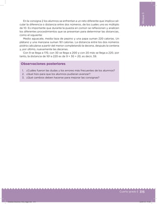 315
Bloque5
Cuarto grado |
En la consigna 2 los alumnos se enfrentan a un reto diferente que implica cal-
cular la diferencia o distancia entre dos números, de los cuales uno es múltiplo
de 10. Es importante que durante la puesta en común se reﬂexionen y analicen
los diferentes procedimientos que se presentan para determinar las distancias,
como el siguiente:
Medio aguacate, media taza de pepino y una papa suman 220 calorías. Un
plátano y una manzana suman 161 calorías. La distancia entre los dos números
podría calcularse a partir del menor completando la decena, después la centena
y, por último, nuevamente las decenas.
Con 9 se llega a 170, con 30 se llega a 200 y con 20 más se llega a 220, por
tanto, la distancia de 161 a 220 es de 9 + 30 + 20, es decir, 59.
1. ¿Cuáles fueron las dudas y los errores más frecuentes de los alumnos?
2. ¿Qué hizo para que los alumnos pudieran avanzar?
3. ¿Qué cambios deben hacerse para mejorar las consignas?
Observaciones posteriores
Desafios-Docente_4-B5_maga.indd 315 03/07/13 17:53
 
