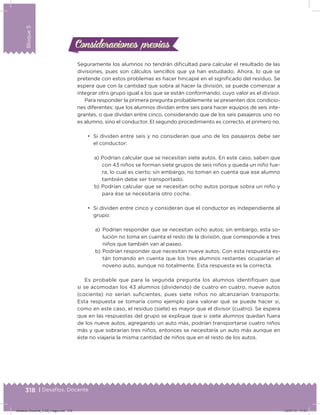 318 | Desafíos. Docente
Bloque5
Seguramente los alumnos no tendrán diicultad para calcular el resultado de las
divisiones, pues son cálculos sencillos que ya han estudiado. Ahora, lo que se
pretende con estos problemas es hacer hincapié en el signiicado del residuo. Se
espera que con la cantidad que sobra al hacer la división, se puede comenzar a
integrar otro grupo igual a los que se están conformando, cuyo valor es el divisor.
Para responder la primera pregunta probablemente se presenten dos condicio-
nes diferentes: que los alumnos dividan entre seis para hacer equipos de seis inte-
grantes, o que dividan entre cinco, considerando que de los seis pasajeros uno no
es alumno, sino el conductor. El segundo procedimiento es correcto, el primero no.
•	 Si dividen entre seis y no consideran que uno de los pasajeros debe ser
el conductor:
a) Podrían calcular que se necesitan siete autos. En este caso, saben que
con 43 niños se forman siete grupos de seis niños y queda un niño fue-
ra, lo cual es cierto; sin embargo, no toman en cuenta que ese alumno
también debe ser transportado.
b) Podrían calcular que se necesitan ocho autos porque sobra un niño y
para ése se necesitaría otro coche.
•	 Si dividen entre cinco y consideran que el conductor es independiente al
grupo:
a) Podrían responder que se necesitan ocho autos; sin embargo, esta so-
lución no toma en cuenta el resto de la división, que corresponde a tres
niños que también van al paseo.
b) Podrían responder que necesitan nueve autos. Con esta respuesta es-
tán tomando en cuenta que los tres alumnos restantes ocuparían el
noveno auto, aunque no totalmente. Esta respuesta es la correcta.
Es probable que para la segunda pregunta los alumnos identiiquen que
si se acomodan los 43 alumnos (dividendo) de cuatro en cuatro, nueve autos
(cociente) no serían suicientes, pues siete niños no alcanzarían transporte.
Esta respuesta se tomaría como ejemplo para valorar qué se puede hacer si,
como en este caso, el residuo (siete) es mayor que el divisor (cuatro). Se espera
que en las respuestas del grupo se explique que si siete alumnos quedan fuera
de los nueve autos, agregando un auto más, podrían transportarse cuatro niños
más y que sobrarían tres niños, entonces se necesitaría un auto más aunque en
éste no viajaría la misma cantidad de niños que en el resto de los autos.
Consideraciones previasConsideraciones previas
Desafios-Docente_4-B5_maga.indd 318 03/07/13 17:53
 