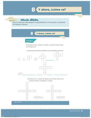 31Cuarto grado |
Y ahora, ¿cómo va?8
Intención didácica
Que los alumnos identiﬁquen la regularidad en una sucesión compuesta
formada por ﬁguras.
22 | Desafíos
Actividad 1
En equipos de tres, analicen, discutan y posteriormente resuel-
van los ejercicios.
1. Encuentra los elementos faltantes en las siguientes sucesiones.
a) Encierra en un círculo las iguras que forman parte de la
sucesión anterior y dibújalas en su lugar.
Acividad 1Acividad 1
Acividad 2Acividad 2
Acividad 3Acividad 3
Acividad 4Acividad 4
Consigna 1Consigna 1
Consigna 2Consigna 2
Consigna 3Consigna 3
Consigna 4Consigna 4
ConsignaConsigna
8
Acividad 1Acividad 1
Acividad 2Acividad 2
Acividad 3Acividad 3
Acividad 4Acividad 4
Consigna 1Consigna 1
Consigna 2Consigna 2
Consigna 3Consigna 3
Consigna 4Consigna 4
ConsignaConsigna
Y ahora, ¿cómo va?
Desafios-Docente_4-b1_maga.indd 31 03/07/13 17:48
 
