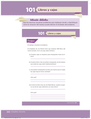 320 | Desafíos. Docente
101 Libros y cajas
Intención didácica
Que los alumnos resuelvan problemas que impliquen dividir, e identiiquen
cómo la variación del residuo puede afectar el resultado del problema.
191Cuarto grado |
Actividad 1
En parejas, resuelvan el problema.
El empleado de una librería tiene que empacar 368 libros del
mismo tamaño. Si en una caja caben 24 libros:
a) ¿Cuántas cajas se requieren para empaquetar todos los li-
bros?
b) ¿Cuántos libros más se podrían empaquetar, de tal manera
que todas las cajas estén totalmente llenas?
c) ¿Se podrían empaquetar los libros de manera que en todas
las cajas haya la misma cantidad?
¿Por qué?
d) Si entre los libros hay seis de Matemáticas, ¿podría ocupar-
se una de las cajas solamente con estos libros?
¿Por qué?
Acividad 1Acividad 1Consigna 1Consigna 1
Acividad 2Acividad 2Consigna 2Consigna 2
Acividad 3Acividad 3Consigna 3Consigna 3
Acividad 4Acividad 4Consigna 4Consigna 4
ConsignaConsigna
101
Acividad 1Acividad 1Consigna 1Consigna 1
Acividad 2Acividad 2Consigna 2Consigna 2
Acividad 3Acividad 3Consigna 3Consigna 3
Acividad 4Acividad 4Consigna 4Consigna 4
ConsignaConsigna
Libros y cajas
Desafios-Docente_4-B5_maga.indd 320 03/07/13 17:53
 