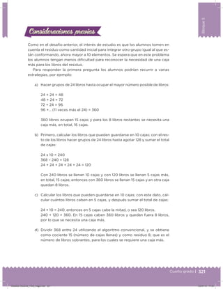321
Bloque5
Cuarto grado |
Como en el desafío anterior, el interés de estudio es que los alumnos tomen en
cuenta el residuo como cantidad inicial para integrar otro grupo igual al que es-
tán conformando, ahora mayor a 10 elementos. Se espera que en este problema
los alumnos tengan menos diicultad para reconocer la necesidad de una caja
más para los libros del residuo.
Para responder la primera pregunta los alumnos podrían recurrir a varias
estrategias, por ejemplo:
a) Hacer grupos de 24 libros hasta ocupar el mayor número posible de libros:
24 + 24 = 48
48 + 24 = 72
72 + 24 = 96
96 +… (11 veces más el 24) = 360
360 libros ocupan 15 cajas y para los 8 libros restantes se necesita una
caja más, en total, 16 cajas.
b) Primero, calcular los libros que pueden guardarse en 10 cajas; con el res-
to de los libros hacer grupos de 24 libros hasta agotar 128 y sumar el total
de cajas:
24 x 10 = 240
368 – 240 = 128
24 + 24 + 24 + 24 + 24 = 120
Con 240 libros se llenan 10 cajas y con 120 libros se llenan 5 cajas más,
en total, 15 cajas; entonces con 360 libros se llenan 15 cajas y en otra caja
quedan 8 libros.
c) Calcular los libros que pueden guardarse en 10 cajas; con este dato, cal-
cular cuántos libros caben en 5 cajas, y después sumar el total de cajas:
24 × 10 = 240; entonces en 5 cajas cabe la mitad, o sea 120 libros.
240 + 120 = 360. En 15 cajas caben 360 libros y quedan fuera 8 libros,
por lo que se necesita una caja más.
d) Dividir 368 entre 24 utilizando el algoritmo convencional, y se obtiene
como cociente 15 (número de cajas llenas) y como residuo 8, que es el
número de libros sobrantes, para los cuales se requiere una caja más.
Consideraciones previasConsideraciones previas
Desafios-Docente_4-B5_maga.indd 321 03/07/13 17:53
 
