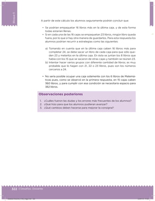 322 | Desafíos. Docente
Bloque5
A partir de este cálculo los alumnos seguramente podrán concluir que:
•	 Se podrían empaquetar 16 libros más en la última caja, y de esta forma
todas estarían llenas.
•	 Si en cada una de las 16 cajas se empaquetan 23 libros, ningún libro queda
fuera, por lo que sí hay otra manera de guardarlos. Para esta respuesta los
alumnos podrían recurrir a estrategias como las siguientes:
a) Tomando en cuenta que en la última caja caben 16 libros más para
completar 24, se debe sacar un libro de cada caja para que sólo que-
den 23 y meterlos en la última caja. En ésta se juntan los 8 libros que
había con los 15 que se sacaron de otras cajas y también se reúnen 23.
b) Intentar hacer varios grupos con diferente cantidad de libros; es muy
probable que lo hagan con 21, 22 o 23 libros, pues son los números
cercanos a 24.
•	 No sería posible ocupar una caja solamente con los 6 libros de Matemá-
ticas pues, como se observó en la primera respuesta, en 15 cajas caben
360 libros, y para cumplir con esa condición se necesitaría espacio para
362 libros.
1. ¿Cuáles fueron las dudas y los errores más frecuentes de los alumnos?
2. ¿Qué hizo para que los alumnos pudieran avanzar?
3. ¿Qué cambios deben hacerse para mejorar la consigna?
Observaciones posteriores
Desafios-Docente_4-B5_maga.indd 322 03/07/13 17:53
 