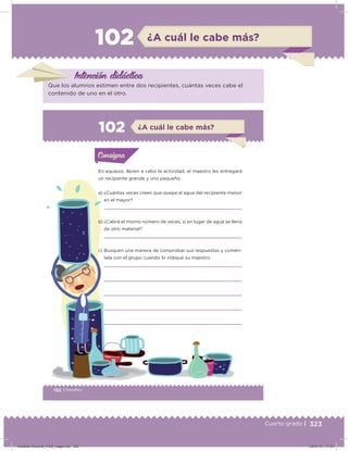 323Cuarto grado |
102 ¿A cuál le cabe más?
Intención didácica
Que los alumnos estimen entre dos recipientes, cuántas veces cabe el
contenido de uno en el otro.
192 | Desafíos
Actividad 1
En equipos, lleven a cabo la actividad; el maestro les entregará
un recipiente grande y uno pequeño.
a) ¿Cuántas veces creen que quepa el agua del recipiente menor
en el mayor?
b) ¿Cabrá el mismo número de veces, si en lugar de agua se llena
de otro material?
c) Busquen una manera de comprobar sus respuestas y comén-
tela con el grupo cuando lo indique su maestro.
Acividad 1Acividad 1Consigna 1Consigna 1
Acividad 2Acividad 2Consigna 2Consigna 2
Acividad 3Acividad 3Consigna 3Consigna 3
Acividad 4Acividad 4Consigna 4Consigna 4
ConsignaConsigna
102 ¿A cuál le cabe más?
Acividad 1Acividad 1Consigna 1Consigna 1
Acividad 2Acividad 2Consigna 2Consigna 2
Acividad 3Acividad 3Consigna 3Consigna 3
Acividad 4Acividad 4Consigna 4Consigna 4
ConsignaConsigna
Desafios-Docente_4-B5_maga.indd 323 03/07/13 17:53
 