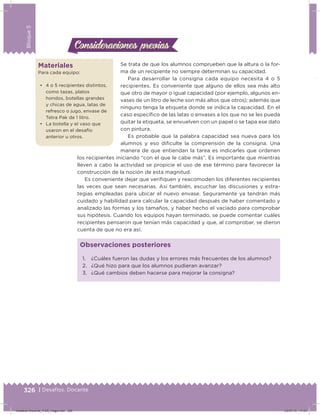 326 | Desafíos. Docente
Bloque5
Se trata de que los alumnos comprueben que la altura o la for-
ma de un recipiente no siempre determinan su capacidad.
Para desarrollar la consigna cada equipo necesita 4 o 5
recipientes. Es conveniente que alguno de ellos sea más alto
que otro de mayor o igual capacidad (por ejemplo, algunos en-
vases de un litro de leche son más altos que otros); además que
ninguno tenga la etiqueta donde se indica la capacidad. En el
caso especíico de las latas o envases a los que no se les pueda
quitar la etiqueta, se envuelven con un papel o se tapa ese dato
con pintura.
Es probable que la palabra capacidad sea nueva para los
alumnos y eso diiculte la comprensión de la consigna. Una
manera de que entiendan la tarea es indicarles que ordenen
los recipientes iniciando “con el que le cabe más”. Es importante que mientras
lleven a cabo la actividad se propicie el uso de ese término para favorecer la
construcción de la noción de esta magnitud.
Es conveniente dejar que veriiquen y reacomoden los diferentes recipientes
las veces que sean necesarias. Así también, escuchar las discusiones y estra-
tegias empleadas para ubicar el nuevo envase. Seguramente ya tendrán más
cuidado y habilidad para calcular la capacidad después de haber comentado y
analizado las formas y los tamaños, y haber hecho el vaciado para comprobar
sus hipótesis. Cuando los equipos hayan terminado, se puede comentar cuáles
recipientes pensaron que tenían más capacidad y que, al comprobar, se dieron
cuenta de que no era así.
Consideraciones previasConsideraciones previas
Materiales
Para cada equipo:
•	 4 o 5 recipientes distintos,
como tazas, platos
hondos, botellas grandes
y chicas de agua, latas de
refresco o jugo, envase de
Tetra Pak de 1 litro.
•	 La botella y el vaso que
usaron en el desafío
anterior u otros.
1. ¿Cuáles fueron las dudas y los errores más frecuentes de los alumnos?
2. ¿Qué hizo para que los alumnos pudieran avanzar?
3. ¿Qué cambios deben hacerse para mejorar la consigna?
Observaciones posteriores
Desafios-Docente_4-B5_maga.indd 326 03/07/13 17:53
 