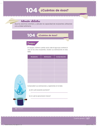 327Cuarto grado |
104 ¿Cuántos de ésos?
Intención didácica
Que los alumnos estimen y calculen la capacidad de recipientes utilizando
una unidad arbitraria.
194 | Desafíos
Actividad 1
En equipos, estimen cuántas veces cabe el agua que contiene el
vaso en los otros recipientes. Anoten sus estimaciones en esta
tabla.
Recipiente Estimación Comprobación
Comprueben sus estimaciones y regístrenlas en la tabla.
a) ¿En cuál recipiente acertaron?
b) ¿A cuál se aproximaron menos?
Acividad 1Acividad 1Consigna 1Consigna 1
Acividad 2Acividad 2Consigna 2Consigna 2
Acividad 3Acividad 3Consigna 3Consigna 3
Acividad 4Acividad 4Consigna 4Consigna 4
ConsignaConsigna
104 ¿Cuántos de ésos?
Acividad 1Acividad 1Consigna 1Consigna 1
Acividad 2Acividad 2Consigna 2Consigna 2
Acividad 3Acividad 3Consigna 3Consigna 3
Acividad 4Acividad 4Consigna 4Consigna 4
ConsignaConsigna
Desafios-Docente_4-B5_maga.indd 327 03/07/13 17:53
 