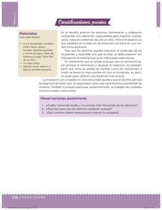 328 | Desafíos. Docente
Bloque5
En el desafío anterior los alumnos compararon y ordenaron
recipientes con diferentes capacidades para registrar cuántas
veces cabía el contenido de uno en otro. Ahora el objetivo es
que establezcan la relación de medición con base en una uni-
dad única arbitraria.
Para que los alumnos puedan trasvasar el contenido de los
recipientes y responder a lo que se pide, se debe preparar con
anticipación el material que ya se indicó para cada equipo.
Es importante que se señale al grupo que es necesario ha-
cer primero la estimación y después la medición; así también,
pedir que tanto la unidad de medida como los recipientes a
medir se llenen lo más posible sin tirar el contenido, es decir,
se rasen para obtener una medición más exacta.
La medición con unidades no convencionales ayuda a que el alumno perciba
la magnitud (en este caso, la capacidad) como una característica susceptible de
medirse. También lo prepara para que, posteriormente, se trabajen las unidades
convencionales como el litro.
Materiales
Para cada equipo:
•	 4 o 5 recipientes variados
como tazas, platos
hondos, botellas grandes
y chicas de agua, latas de
refresco o jugo, Tetra Pak
de un litro.
•	 Un vaso chico.
•	 Alpiste, arroz, aserrín o
alguna semilla pequeña.
1. ¿Cuáles fueron las dudas y los errores más frecuentes de los alumnos?
2. ¿Qué hizo para que los alumnos pudieran avanzar?
3. ¿Qué cambios deben hacerse para mejorar la consigna?
Observaciones posteriores
Consideraciones previasConsideraciones previas
Desafios-Docente_4-B5_maga.indd 328 03/07/13 17:53
 