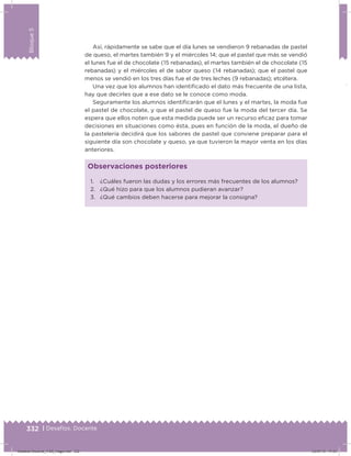 332 | Desafíos. Docente
Bloque5
Así, rápidamente se sabe que el día lunes se vendieron 9 rebanadas de pastel
de queso, el martes también 9 y el miércoles 14; que el pastel que más se vendió
el lunes fue el de chocolate (15 rebanadas), el martes también el de chocolate (15
rebanadas) y el miércoles el de sabor queso (14 rebanadas); que el pastel que
menos se vendió en los tres días fue el de tres leches (9 rebanadas); etcétera.
Una vez que los alumnos han identiicado el dato más frecuente de una lista,
hay que decirles que a ese dato se le conoce como moda.
Seguramente los alumnos identiicarán que el lunes y el martes, la moda fue
el pastel de chocolate, y que el pastel de queso fue la moda del tercer día. Se
espera que ellos noten que esta medida puede ser un recurso eicaz para tomar
decisiones en situaciones como ésta, pues en función de la moda, el dueño de
la pastelería decidirá que los sabores de pastel que conviene preparar para el
siguiente día son chocolate y queso, ya que tuvieron la mayor venta en los días
anteriores.
1. ¿Cuáles fueron las dudas y los errores más frecuentes de los alumnos?
2. ¿Qué hizo para que los alumnos pudieran avanzar?
3. ¿Qué cambios deben hacerse para mejorar la consigna?
Observaciones posteriores
Desafios-Docente_4-B5_maga.indd 332 03/07/13 17:53
 