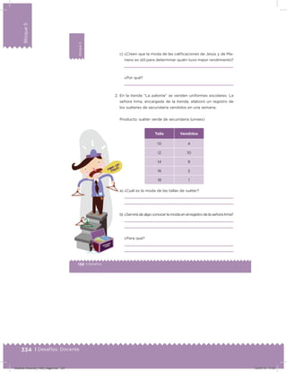 334 | Desafíos. Docente
Bloque5
198 | Desafíos
Bloque5
c) ¿Creen que la moda de las caliicaciones de Jesús y de Ma-
riano es útil para determinar quién tuvo mejor rendimiento?
¿Por qué?
2. En la tienda “La paloma” se venden uniformes escolares. La
señora Irma, encargada de la tienda, elaboró un registro de
los suéteres de secundaria vendidos en una semana.
Producto: suéter verde de secundaria (unisex)
Talla Vendidos
10 4
12 10
14 9
16 2
18 1
a) ¿Cuál es la moda de las tallas de suéter?
b) ¿Servirá de algo conocer la moda en el registro de la señora Irma?
¿Para qué?
Desafios-Docente_4-B5_maga.indd 334 03/07/13 17:53
 