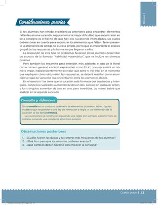 33Cuarto grado |
Bloque1
Si los alumnos han tenido experiencias anteriores para encontrar elementos
faltantes en una sucesión, seguramente la mayor diﬁcultad que encontrarán en
esta consigna es el hecho de que hay dos sucesiones intercaladas, las cuales
deben tomar en cuenta para encontrar los elementos que faltan. Tener presen-
te la alternancia de ambas no es cosa simple, por lo que es importante el análisis
grupal de las respuestas y la forma en que llegaron a ellas.
La resolución de este tipo de problemas favorece en los alumnos desarrollar
un aspecto de la llamada “habilidad matemática”, que se incluye en diversas
pruebas.
Pero también los encamina para entender, más adelante, el uso de la literal
como número general, es decir, expresiones como 2n  
+ 1, que representa un nú-
mero impar, independientemente del valor que tome n. Por ello, en el momento
que expliquen cómo obtuvieron las respuestas, se deberá resaltar cómo enun-
cian la regla de variación que encontraron entre los elementos dados.
En el ejercicio 1 se tiene que la sucesión está formada por cuadrados y trián-
gulos, donde los cuadrados aumentan de dos en dos, pero no en cualquier orden,
y los triángulos aumentan de uno en uno, pero invertidos. Lo mismo habrá que
analizar en la segunda sucesión.
Consideraciones previasConsideraciones previas
1. ¿Cuáles fueron las dudas y los errores más frecuentes de los alumnos?
2. ¿Qué hizo para que los alumnos pudieran avanzar?
3. ¿Qué cambios deben hacerse para mejorar la consigna?
Observaciones posteriores
Una sucesión es un conjunto ordenado de elementos (números, letras, iguras,
etcétera) que responden a una ley de formación o regla. A los elementos de la
sucesión se les llama términos.
Las sucesiones se construyen siguiendo una regla; por ejemplo, cada término se
obtiene sumando una constante al término anterior.
Conceptos y deﬁnicionesConceptos y deﬁniciones
Desafios-Docente_4-b1_maga.indd 33 03/07/13 17:48
 
