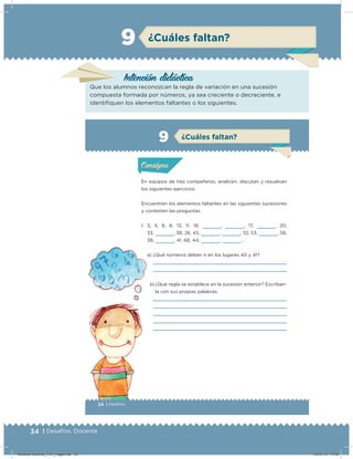 34 | Desafíos. Docente
Intención didácica
Que los alumnos reconozcan la regla de variación en una sucesión
compuesta formada por números, ya sea creciente o decreciente, e
identiﬁquen los elementos faltantes o los siguientes.
¿Cuáles faltan?9
24 | Desafíos
Actividad 1
En equipos de tres compañeros, analicen, discutan y resuelvan
los siguientes ejercicios.
Encuentren los elementos faltantes en las siguientes sucesiones
y contesten las preguntas.
1. 3, 5, 8, 8, 13, 11, 18,     ,     , 17,     , 20,
33,     , 38, 26, 43,     ,     , 32, 53,     , 58,
38,     , 41, 68, 44,     ,     …
a) ¿Qué números deben ir en los lugares 40 y 41?
b) ¿Qué regla se establece en la sucesión anterior? Escríban-
la con sus propias palabras:
Acividad 1Acividad 1
Acividad 2Acividad 2
Acividad 3Acividad 3
Acividad 4Acividad 4
Consigna 1Consigna 1
Consigna 2Consigna 2
Consigna 3Consigna 3
Consigna 4Consigna 4
ConsignaConsigna
9
Acividad 1Acividad 1
Acividad 2Acividad 2
Acividad 3Acividad 3
Acividad 4Acividad 4
Consigna 1Consigna 1
Consigna 2Consigna 2
Consigna 3Consigna 3
Consigna 4Consigna 4
ConsignaConsigna
¿Cuáles faltan?
Desafios-Docente_4-b1_maga.indd 34 03/07/13 17:48
 