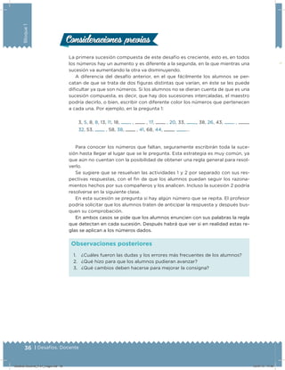 36 | Desafíos. Docente
Bloque1
1. ¿Cuáles fueron las dudas y los errores más frecuentes de los alumnos?
2. ¿Qué hizo para que los alumnos pudieran avanzar?
3. ¿Qué cambios deben hacerse para mejorar la consigna?
Observaciones posteriores
La primera sucesión compuesta de este desafío es creciente, esto es, en todos
los números hay un aumento y es diferente a la segunda, en la que mientras una
sucesión va aumentando la otra va disminuyendo.
A diferencia del desafío anterior, en el que fácilmente los alumnos se per-
catan de que se trata de dos ﬁguras distintas que varían, en éste se les puede
diﬁcultar ya que son números. Si los alumnos no se dieran cuenta de que es una
sucesión compuesta, es decir, que hay dos sucesiones intercaladas, el maestro
podría decirlo, o bien, escribir con diferente color los números que pertenecen
a cada una. Por ejemplo, en la pregunta 1:
3, 5, 8, 8, 13, 11, 18, , , 17, , 20, 33, , 38, 26, 43, , ,
32, 53, , 58, 38, , 41, 68, 44, , …
Para conocer los números que faltan, seguramente escribirán toda la suce-
sión hasta llegar al lugar que se le pregunta. Esta estrategia es muy común, ya
que aún no cuentan con la posibilidad de obtener una regla general para resol-
verlo.
Se sugiere que se resuelvan las actividades 1 y 2 por separado con sus res-
pectivas respuestas, con el ﬁn de que los alumnos puedan seguir los razona-
mientos hechos por sus compañeros y los analicen. Incluso la sucesión 2 podría
resolverse en la siguiente clase.
En esta sucesión se pregunta si hay algún número que se repita. El profesor
podría solicitar que los alumnos traten de anticipar la respuesta y después bus-
quen su comprobación.
En ambos casos se pide que los alumnos enuncien con sus palabras la regla
que detectan en cada sucesión. Después habrá que ver si en realidad estas re-
glas se aplican a los números dados.
Consideraciones previasConsideraciones previas
Desafios-Docente_4-b1_maga.indd 36 03/07/13 17:48
 