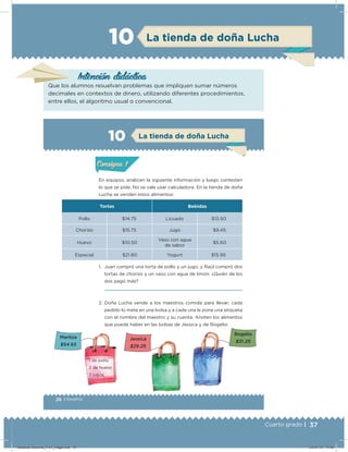 37Cuarto grado |
La tienda de doña Lucha10
Intención didácica
Que los alumnos resuelvan problemas que impliquen sumar números
decimales en contextos de dinero, utilizando diferentes procedimientos,
entre ellos, el algoritmo usual o convencional.
26 | Desafíos
Actividad 1
En equipos, analicen la siguiente información y luego contesten
lo que se pide. No se vale usar calculadora. En la tienda de doña
Lucha se venden estos alimentos:
1. Juan compró una torta de pollo y un jugo, y Raúl compró dos
tortas de chorizo y un vaso con agua de limón. ¿Quién de los
dos pagó más?
2. Doña Lucha vende a los maestros comida para llevar; cada
pedido lo mete en una bolsa y a cada una le pone una etiqueta
con el nombre del maestro y su cuenta. Anoten los alimentos
que puede haber en las bolsas de Jessica y de Rogelio:
Tortas Bebidas
Pollo $14.75 Licuado $13.50
Chorizo $15.75 Jugo $9.45
Huevo $10.50
Vaso con agua
de sabor
$5.60
Especial $21.80 Yogurt $15.95
Acividad 1Acividad 1
Acividad 2Acividad 2
Acividad 3Acividad 3
Acividad 4Acividad 4
Consigna 1Consigna 1
Consigna 2Consigna 2
Consigna 3Consigna 3
Consigna 4Consigna 4
ConsignaConsigna
10 La tienda de doña Lucha
Acividad 1Acividad 1
Acividad 2Acividad 2
Acividad 3Acividad 3
Acividad 4Acividad 4
Consigna 1Consigna 1
Consigna 2Consigna 2
Consigna 3Consigna 3
Consigna 4Consigna 4
ConsignaConsigna
Maritza
$54.65
1 de pollo
2 de huevo
2 jugos
Jessica
$29.25
Rogelio
$31.25
Desafios-Docente_4-b1_maga.indd 37 03/07/13 17:48
 