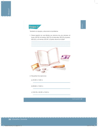 38 | Desafíos. Docente
Bloque1
27
Bloque1
Cuarto grado |
También en equipos, solucionen el problema.
1. Paula registró en una libreta sus ahorros de una semana: el
lunes, $21.50; el martes, $42.75; el miércoles, $15.25; el jueves,
$32.20, y el viernes, $13.45. ¿Cuánto ahorró en total?
2. Resuelvan los ejercicios:
a) 35.90  5.60 
b) 89.68  15.60 
c) 145.78  84.90  19.45 
Acividad 1Acividad 1
Acividad 2Acividad 2
Acividad 3Acividad 3
Acividad 4Acividad 4
Consigna 1Consigna 1
Consigna 2Consigna 2
Consigna 3Consigna 3
Consigna 4Consigna 4
ConsignaConsigna
Desafios-Docente_4-b1_maga.indd 38 03/07/13 17:48
 
