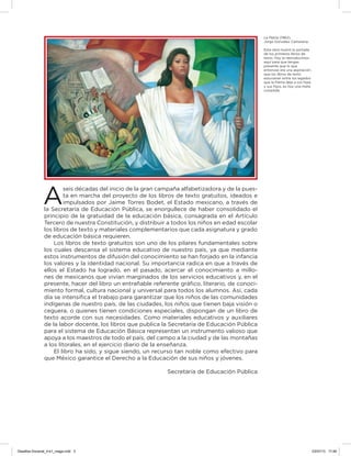 A
seis décadas del inicio de la gran campaña alfabetizadora y de la pues-
ta en marcha del proyecto de los libros de texto gratuitos, ideados e
impulsados por Jaime Torres Bodet, el Estado mexicano, a través de
la Secretaría de Educación Pública, se enorgullece de haber consolidado el
principio de la gratuidad de la educación básica, consagrada en el Artículo
Tercero de nuestra Constitución, y distribuir a todos los niños en edad escolar
los libros de texto y materiales complementarios que cada asignatura y grado
de educación básica requieren.
Los libros de texto gratuitos son uno de los pilares fundamentales sobre
los cuales descansa el sistema educativo de nuestro país, ya que mediante
estos instrumentos de difusión del conocimiento se han forjado en la infancia
los valores y la identidad nacional. Su importancia radica en que a través de
ellos el Estado ha logrado, en el pasado, acercar el conocimiento a millo-
nes de mexicanos que vivían marginados de los servicios educativos y, en el
presente, hacer del libro un entrañable referente gráﬁco, literario, de conoci-
miento formal, cultura nacional y universal para todos los alumnos. Así, cada
día se intensiﬁca el trabajo para garantizar que los niños de las comunidades
indígenas de nuestro país, de las ciudades, los niños que tienen baja visión o
ceguera, o quienes tienen condiciones especiales, dispongan de un libro de
texto acorde con sus necesidades. Como materiales educativos y auxiliares
de la labor docente, los libros que publica la Secretaría de Educación Pública
para el sistema de Educación Básica representan un instrumento valioso que
apoya a los maestros de todo el país, del campo a la ciudad y de las montañas
a los litorales, en el ejercicio diario de la enseñanza.
El libro ha sido, y sigue siendo, un recurso tan noble como efectivo para
que México garantice el Derecho a la Educación de sus niños y jóvenes.
Secretaría de Educación Pública
La Patria (1962),
Jorge González Camarena.
Esta obra ilustró la portada
de los primeros libros de
texto. Hoy la reproducimos
aquí para que tengas
presente que lo que
entonces era una aspiración:
que los libros de texto
estuvieran entre los legados
que la Patria deja a sus hijas
y sus hijos, es hoy una meta
cumplida.
Desafios-Docente_4-b1_maga.indd 3 03/07/13 17:48
 