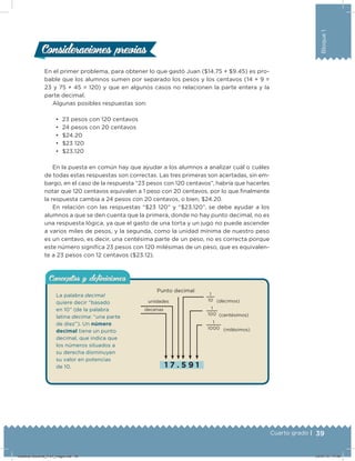 39Cuarto grado |
Bloque1
Consideraciones previasConsideraciones previas
En el primer problema, para obtener lo que gastó Juan ($14.75 + $9.45) es pro-
bable que los alumnos sumen por separado los pesos y los centavos (14 + 9 =
23 y 75 + 45 = 120) y que en algunos casos no relacionen la parte entera y la
parte decimal.
Algunas posibles respuestas son:
•	 23 pesos con 120 centavos
•	 24 pesos con 20 centavos
•	 $24.20
•	 $23 120
•	 $23.120
En la puesta en común hay que ayudar a los alumnos a analizar cuál o cuáles
de todas estas respuestas son correctas. Las tres primeras son acertadas, sin em-
bargo, en el caso de la respuesta “23 pesos con 120 centavos”, habría que hacerles
notar que 120 centavos equivalen a 1 peso con 20 centavos, por lo que ﬁnalmente
la respuesta cambia a 24 pesos con 20 centavos, o bien, $24.20.
En relación con las respuestas “$23 120” y “$23.120”, se debe ayudar a los
alumnos a que se den cuenta que la primera, donde no hay punto decimal, no es
una respuesta lógica, ya que el gasto de una torta y un jugo no puede ascender
a varios miles de pesos, y la segunda, como la unidad mínima de nuestro peso
es un centavo, es decir, una centésima parte de un peso, no es correcta porque
este número signiﬁca 23 pesos con 120 milésimas de un peso, que es equivalen-
te a 23 pesos con 12 centavos ($23.12).
1  7  .  5  9  1
Punto decimal
unidades
decenas
La palabra decimal
quiere decir “basado
en 10” (de la palabra
latina decima: “una parte
de diez”). Un número
decimal tiene un punto
decimal, que indica que
los números situados a
su derecha disminuyen
su valor en potencias
de 10.
Conceptos y deﬁnicionesConceptos y deﬁniciones
(décimos)
1
10
(centésimos)
1
100
(milésimos)
1
1000
Desafios-Docente_4-b1_maga.indd 39 03/07/13 17:48
 