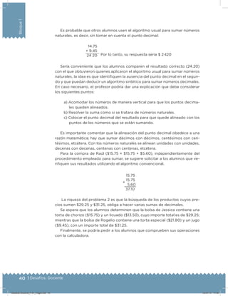 40 | Desafíos. Docente
Bloque1
Es probable que otros alumnos usen el algoritmo usual para sumar números
naturales, es decir, sin tomar en cuenta el punto decimal:
Por lo tanto, su respuesta sería $ 2 420
14.75
+ 9.45
24 20
Sería conveniente que los alumnos comparen el resultado correcto (24.20)
con el que obtuvieron quienes aplicaron el algoritmo usual para sumar números
naturales, la idea es que identiiquen la ausencia del punto decimal en el segun-
do y que puedan deducir un algoritmo sintético para sumar números decimales.
En caso necesario, el profesor podría dar una explicación que debe considerar
los siguientes puntos:
a) Acomodar los números de manera vertical para que los puntos decima-
les queden alineados.
b) Resolver la suma como si se tratara de números naturales.
c) Colocar el punto decimal del resultado para que quede alineado con los
puntos de los números que se están sumando.
Es importante comentar que la alineación del punto decimal obedece a una
razón matemática; hay que sumar décimos con décimos, centésimos con cen-
tésimos, etcétera. Con los números naturales se alinean unidades con unidades,
decenas con decenas, centenas con centenas, etcétera.
Para la compra de Raúl ($15.75 + $15.75 + $5.60), independientemente del
procedimiento empleado para sumar, se sugiere solicitar a los alumnos que ve-
riiquen sus resultados utilizando el algoritmo convencional.
+
15.75
15.75
5.60
37.10
La riqueza del problema 2 es que la búsqueda de los productos cuyos pre-
cios sumen $29.25 y $31.25, obliga a hacer varias sumas de decimales.
Se espera que los alumnos determinen que la bolsa de Jessica contiene una
torta de chorizo ($15.75) y un licuado ($13.50), cuyo importe total es de $29.25;
mientras que la bolsa de Rogelio contiene una torta especial ($21.80) y un jugo
($9.45), con un importe total de $31.25.
Finalmente, se podría pedir a los alumnos que comprueben sus operaciones
con la calculadora.
Desafios-Docente_4-b1_maga.indd 40 03/07/13 17:48
 