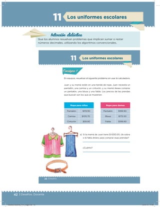 42 | Desafíos. Docente
Los uniformes escolares11
Intención didácica
Que los alumnos resuelvan problemas que implican sumar o restar
números decimales, utilizando los algoritmos convencionales.
28 | Desafíos
Actividad 1
En equipos, resuelvan el siguiente problema sin usar la calculadora.
Juan y su mamá están en una tienda de ropa; Juan necesita un
pantalón, una camisa y un cinturón, y su mamá desea comprar
un pantalón, una blusa y una falda. Los precios de las prendas
que buscan son los que se muestran:
Ropa para niños Ropa para damas
Pantalón $119.90 Pantalón $189.90
Camisa $105.70 Blusa $175.50
Cinturón $59.90 Falda $199.90
a) Si la mamá de Juan tiene $1 000.00, ¿le sobra
o le falta dinero para comprar esas prendas?
¿Cuánto?
Acividad 1Acividad 1
Acividad 2Acividad 2
Acividad 3Acividad 3
Acividad 4Acividad 4
Consigna 1Consigna 1
Consigna 2Consigna 2
Consigna 3Consigna 3
Consigna 4Consigna 4
ConsignaConsigna
11
Acividad 1Acividad 1
Acividad 2Acividad 2
Acividad 3Acividad 3
Acividad 4Acividad 4
Consigna 1Consigna 1
Consigna 2Consigna 2
Consigna 3Consigna 3
Consigna 4Consigna 4
ConsignaConsigna
Los uniformes escolares
¿Cuánto?
Desafios-Docente_4-b1_maga.indd 42 03/07/13 17:48
 