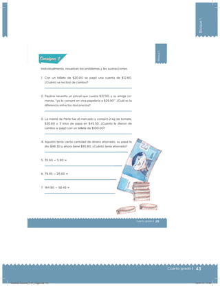 43Cuarto grado |
Bloque1
29
Bloque1
Cuarto grado |
Actividad 2
Individualmente, resuelvan los problemas y las sustracciones.
1. Con un billete de $20.00 se pagó una cuenta de $12.60.
¿Cuánto se recibió de cambio?
2. Paulina necesita un pincel que cuesta $37.50, y su amiga co-
menta, “yo lo compré en otra papelería a $29.90”. ¿Cuál es la
diferencia entre los dos precios?
3. La mamá de Perla fue al mercado y compró 2 kg de tomate,
$30.60 y 3 kilos de papa en $45.50. ¿Cuánto le dieron de
cambio si pagó con un billete de $100.00?
4. Agustín tenía cierta cantidad de dinero ahorrado, su papá le
dio $48.30 y ahora tiene $95.80. ¿Cuánto tenía ahorrado?
5. 35.60  5.90 
6. 79.95  25.60 
7. 184.90  59.45 
Acividad 1Acividad 1
Acividad 2Acividad 2
Acividad 3Acividad 3
Acividad 4Acividad 4
Consigna 1Consigna 1
Consigna 2Consigna 2
Consigna 3Consigna 3
Consigna 4Consigna 4
ConsignaConsigna
Desafios-Docente_4-b1_maga.indd 43 03/07/13 17:48
 