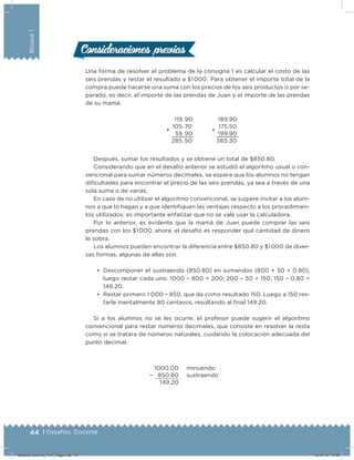 44 | Desafíos. Docente
Bloque1
Una forma de resolver el problema de la consigna 1 es calcular el costo de las
seis prendas y restar el resultado a $1 000 . Para obtener el importe total de la
compra puede hacerse una suma con los precios de los seis productos o por se-
parado, es decir, el importe de las prendas de Juan y el importe de las prendas
de su mamá.
+
119. 90
105. 70
59. 90
285. 50
+
189.90
175.50
199.90
565.30
Después, sumar los resultados y se obtiene un total de $850.80.
Considerando que en el desafío anterior se estudió el algoritmo usual o con-
vencional para sumar números decimales, se espera que los alumnos no tengan
diicultades para encontrar el precio de las seis prendas, ya sea a través de una
sola suma o de varias.
En caso de no utilizar el algoritmo convencional, se sugiere invitar a los alum-
nos a que lo hagan y a que identiiquen las ventajas respecto a los procedimien-
tos utilizados; es importante enfatizar que no se vale usar la calculadora.
Por lo anterior, es evidente que la mamá de Juan puede comprar las seis
prendas con los $1 000, ahora, el desafío es responder qué cantidad de dinero
le sobra.
Los alumnos pueden encontrar la diferencia entre $850.80 y $1 000 de diver-
sas formas, algunas de ellas son:
•	 Descomponer el sustraendo (850.80) en sumandos (800 + 50 + 0.80);
luego restar cada uno: 1000 – 800 = 200; 200 – 50 = 150; 150 – 0.80 =
149.20.
•	 Restar primero 1 000 – 850, que da como resultado 150. Luego a 150 res-
tarle mentalmente 80 centavos, resultando al inal 149.20.
Si a los alumnos no se les ocurre, el profesor puede sugerir el algoritmo
convencional para restar números decimales, que consiste en resolver la resta
como si se tratara de números naturales, cuidando la colocación adecuada del
punto decimal.
1000.00
− 850.80
149.20
minuendo
sustraendo
Consideraciones previasConsideraciones previas
Desafios-Docente_4-b1_maga.indd 44 03/07/13 17:48
 