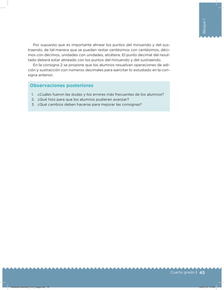 45Cuarto grado |
Bloque1
1. ¿Cuáles fueron las dudas y los errores más frecuentes de los alumnos?
2. ¿Qué hizo para que los alumnos pudieran avanzar?
3. ¿Qué cambios deben hacerse para mejorar las consignas?
Observaciones posteriores
Por supuesto que es importante alinear los puntos del minuendo y del sus-
traendo, de tal manera que se puedan restar centésimos con centésimos, déci-
mos con décimos, unidades con unidades, etcétera. El punto decimal del resul-
tado deberá estar alineado con los puntos del minuendo y del sustraendo.
En la consigna 2 se propone que los alumnos resuelvan operaciones de adi-
ción y sustracción con números decimales para ejercitar lo estudiado en la con-
signa anterior.
Desafios-Docente_4-b1_maga.indd 45 03/07/13 17:48
 