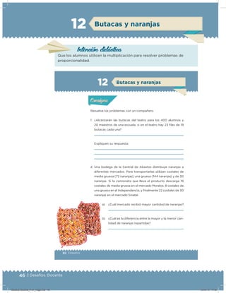 46 | Desafíos. Docente
12 Butacas y naranjas
Intención didácica
Que los alumnos utilicen la multiplicación para resolver problemas de
proporcionalidad.
30 | Desafíos
Actividad 1
Resuelve los problemas con un compañero.
1. ¿Alcanzarán las butacas del teatro para los 400 alumnos y
20 maestros de una escuela, si en el teatro hay 23 ilas de 19
butacas cada una?
Expliquen su respuesta:
2. Una bodega de la Central de Abastos distribuye naranjas a
diferentes mercados. Para transportarlas utilizan costales de
media gruesa (72 naranjas), una gruesa (144 naranjas) y de 30
naranjas. Si la camioneta que lleva el producto descarga 19
costales de media gruesa en el mercado Morelos, 8 costales de
una gruesa en el Independencia, y inalmente 22 costales de 30
naranjas en el mercado Sinatel.
a) ¿Cuál mercado recibió mayor cantidad de naranjas?
b) ¿Cuál es la diferencia entre la mayor y la menor can-
tidad de naranjas repartidas?
Acividad 1Acividad 1
Acividad 2Acividad 2
Acividad 3Acividad 3
Acividad 4Acividad 4
Consigna 1Consigna 1
Consigna 2Consigna 2
Consigna 3Consigna 3
Consigna 4Consigna 4
ConsignaConsigna
12
Acividad 1Acividad 1
Acividad 2Acividad 2
Acividad 3Acividad 3
Acividad 4Acividad 4
Consigna 1Consigna 1
Consigna 2Consigna 2
Consigna 3Consigna 3
Consigna 4Consigna 4
ConsignaConsigna
Butacas y naranjas
Desafios-Docente_4-b1_maga.indd 46 03/07/13 17:48
 