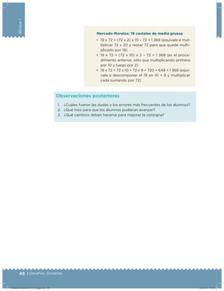48 | Desafíos. Docente
Bloque1
Mercado Morelos: 19 costales de media gruesa
•	 19 x 72 = (72 x 2) x 10 – 72 = 1 368 (equivale a mul-
tiplicar 72 x 20 y restar 72 para que quede multi-
plicado por 19)
•	 19 x 72 = (72 x 10) x 2 – 72 = 1 368 (es el proce-
dimiento anterior, sólo que multiplicando primero
por 10 y luego por 2)
•	 19 x 72 = 72 x 10 + 72 x 9 = 720 + 648 = 1 368 (equi-
vale a descomponer el 19 en 10 + 9 y multiplicar
cada sumando por 72)
1. ¿Cuáles fueron las dudas y los errores más frecuentes de los alumnos?
2. ¿Qué hizo para que los alumnos pudieran avanzar?
3. ¿Qué cambios deben hacerse para mejorar la consigna?
Observaciones posteriores
Desafios-Docente_4-b1_maga.indd 48 03/07/13 17:48
 