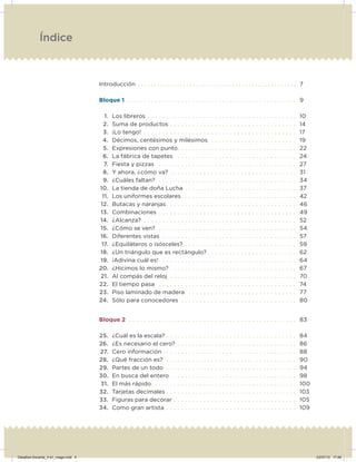 Introducción . . . . . . . . . . . . . . . . . . . . . . . . . . . . . . . . . . . . . . . . . . . . . . . . . 7
Bloque 1 . . . . . . . . . . . . . . . . . . . . . . . . . . . . . . . . . . . . . . . . . . . . . . 9
1. Los libreros . . . . . . . . . . . . . . . . . . . . . . . . . . . . . . . . . . . . . . . . 10
2. Suma de productos . . . . . . . . . . . . . . . . . . . . . . . . . . . . . . . . . . 14
3. ¡Lo tengo! . . . . . . . . . . . . . . . . . . . . . . . . . . . . . . . . . . . . . . . . . 17
4. Décimos, centésimos y milésimos. . . . . . . . . . . . . . . . . . . . . . . . 19
5. Expresiones con punto. . . . . . . . . . . . . . . . . . . . . . . . . . . . . . . . 22
6. La fábrica de tapetes . . . . . . . . . . . . . . . . . . . . . . . . . . . . . . . . 24
7. Fiesta y pizzas . . . . . . . . . . . . . . . . . . . . . . . . . . . . . . . . . . . . . 27
8. Y ahora, ¿cómo va? . . . . . . . . . . . . . . . . . . . . . . . . . . . . . . . . . . 31
9. ¿Cuáles faltan? . . . . . . . . . . . . . . . . . . . . . . . . . . . . . . . . . . . . . 34
10. La tienda de doña Lucha . . . . . . . . . . . . . . . . . . . . . . . . . . . . . . 37
11. Los uniformes escolares . . . . . . . . . . . . . . . . . . . . . . . . . . . . . . 42
12. Butacas y naranjas. . . . . . . . . . . . . . . . . . . . . . . . . . . . . . . . . . . 46
13. Combinaciones . . . . . . . . . . . . . . . . . . . . . . . . . . . . . . . . . . . . . 49
14. ¿Alcanza? . . . . . . . . . . . . . . . . . . . . . . . . . . . . . . . . . . . . . . . . . 52
15. ¿Cómo se ven?. . . . . . . . . . . . . . . . . . . . . . . . . . . . . . . . . . . . . . 54
16. Diferentes vistas . . . . . . . . . . . . . . . . . . . . . . . . . . . . . . . . . . . . 57
17. ¿Equiláteros o isósceles? . . . . . . . . . . . . . . . . . . . . . . . . . . . . . . 59
18. ¿Un triángulo que es rectángulo? . . . . . . . . . . . . . . . . . . . . . . . . 62
19. ¡Adivina cuál es!. . . . . . . . . . . . . . . . . . . . . . . . . . . . . . . . . . . . . 64
20. ¿Hicimos lo mismo? . . . . . . . . . . . . . . . . . . . . . . . . . . . . . . . . . . 67
21. Al compás del reloj . . . . . . . . . . . . . . . . . . . . . . . . . . . . . . . . . . 70
22. El tiempo pasa . . . . . . . . . . . . . . . . . . . . . . . . . . . . . . . . . . . . . 74
23. Piso laminado de madera . . . . . . . . . . . . . . . . . . . . . . . . . . . . . 77
24. Sólo para conocedores . . . . . . . . . . . . . . . . . . . . . . . . . . . . . . . 80
Bloque 2 . . . . . . . . . . . . . . . . . . . . . . . . . . . . . . . . . . . . . . . . . . . . . 83
25. ¿Cuál es la escala? . . . . . . . . . . . . . . . . . . . . . . . . . . . . . . . . . . . 84
26. ¿Es necesario el cero? . . . . . . . . . . . . . . . . . . . . . . . . . . . . . . . . 86
27. Cero información . . . . . . . . . . . . . . . . . . . . . . . . . . . . . . . . . . . . 88
28. ¿Qué fracción es? . . . . . . . . . . . . . . . . . . . . . . . . . . . . . . . . . . . 90
29. Partes de un todo . . . . . . . . . . . . . . . . . . . . . . . . . . . . . . . . . . . 94
30. En busca del entero . . . . . . . . . . . . . . . . . . . . . . . . . . . . . . . . . 98
31. El más rápido. . . . . . . . . . . . . . . . . . . . . . . . . . . . . . . . . . . . . . . 100
32. Tarjetas decimales . . . . . . . . . . . . . . . . . . . . . . . . . . . . . . . . . . . 103
33. Figuras para decorar . . . . . . . . . . . . . . . . . . . . . . . . . . . . . . . . . 105
34. Como gran artista . . . . . . . . . . . . . . . . . . . . . . . . . . . . . . . . . . . 109
Índice
Desafios-Docente_4-b1_maga.indd 4 03/07/13 17:48
 