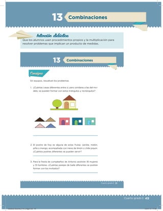 49Cuarto grado |
Combinaciones13
Intención didácica
Que los alumnos usen procedimientos propios y la multiplicación para
resolver problemas que implican un producto de medidas.
31Cuarto grado |
Actividad 1
En equipos, resuelvan los problemas.
1. ¿Cuántas casas diferentes entre sí, pero similares a las del mo-
delo, se pueden formar con estos triángulos y rectángulos?
2. El postre de hoy es alguna de estas frutas: sandía, melón,
piña o mango, acompañada con nieve de limón o chile piquín.
¿Cuántos postres diferentes se pueden servir?
3. Para la iesta de cumpleaños de Antonio asistirán 18 mujeres
y 15 hombres. ¿Cuántas parejas de baile diferentes se podrán
formar con los invitados?
Acividad 1Acividad 1
Acividad 2Acividad 2
Acividad 3Acividad 3
Acividad 4Acividad 4
Consigna 1Consigna 1
Consigna 2Consigna 2
Consigna 3Consigna 3
Consigna 4Consigna 4
ConsignaConsigna
13 Combinaciones
Acividad 1Acividad 1
Acividad 2Acividad 2
Acividad 3Acividad 3
Acividad 4Acividad 4
Consigna 1Consigna 1
Consigna 2Consigna 2
Consigna 3Consigna 3
Consigna 4Consigna 4
ConsignaConsigna
Desafios-Docente_4-b1_maga.indd 49 03/07/13 17:48
 