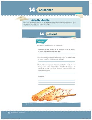 52 | Desafíos. Docente
Intención didácica
Que los alumnos utilicen la multiplicación para resolver problemas que
implican un producto entre medidas.
¿Alcanza?14
32 | Desafíos
Actividad 1
Resuelve los problemas con un compañero.
1. Una pieza de tela mide 15 m de largo por 1.5 m de ancho.
¿Cuánto mide la supericie de la tela?
2. Un terreno de forma rectangular mide 210 m2
de supericie y
el ancho mide 7 m. ¿Cuánto mide de largo?
3. Samuel tiene 11 cajas con mosaicos cuadrados de 20 cm por
lado y quiere cubrir una pared que mide 3 m de largo y 2 m
de alto. Si en cada caja hay 14 mosaicos, ¿será necesario que
compre más cajas?
¿Por qué?
Acividad 1Acividad 1
Acividad 2Acividad 2
Acividad 3Acividad 3
Acividad 4Acividad 4
Consigna 1Consigna 1
Consigna 2Consigna 2
Consigna 3Consigna 3
Consigna 4Consigna 4
ConsignaConsigna
14
Acividad 1Acividad 1
Acividad 2Acividad 2
Acividad 3Acividad 3
Acividad 4Acividad 4
Consigna 1Consigna 1
Consigna 2Consigna 2
Consigna 3Consigna 3
Consigna 4Consigna 4
ConsignaConsigna
¿Alcanza?
Desafios-Docente_4-b1_maga.indd 52 03/07/13 17:48
 