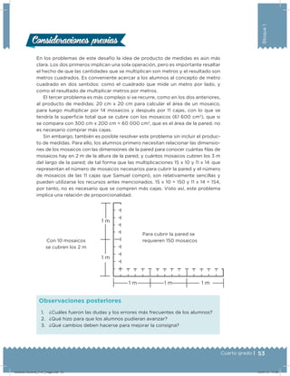 53Cuarto grado |
Bloque1
En los problemas de este desafío la idea de producto de medidas es aún más
clara. Los dos primeros implican una sola operación, pero es importante resaltar
el hecho de que las cantidades que se multiplican son metros y el resultado son
metros cuadrados. Es conveniente acercar a los alumnos al concepto de metro
cuadrado en dos sentidos: como el cuadrado que mide un metro por lado, y
como el resultado de multiplicar metros por metros.
El tercer problema es más complejo si se recurre, como en los dos anteriores,
al producto de medidas: 20 cm x 20 cm para calcular el área de un mosaico,
para luego multiplicar por 14 mosaicos y después por 11 cajas, con lo que se
tendría la superﬁcie total que se cubre con los mosaicos (61 600 cm2
), que si
se compara con 300 cm x 200 cm = 60 000 cm2
, que es el área de la pared, no
es necesario comprar más cajas.
Sin embargo, también es posible resolver este problema sin incluir el produc-
to de medidas. Para ello, los alumnos primero necesitan relacionar las dimensio-
nes de los mosaicos con las dimensiones de la pared para conocer cuántas ﬁlas de
mosaicos hay en 2 m de la altura de la pared, y cuántos mosaicos cubren los 3 m
del largo de la pared; de tal forma que las multiplicaciones 15 x 10 y 11 x 14  que
representan el número de mosaicos necesarios para cubrir la pared y el número
de mosaicos de las 11 cajas que Samuel compró, son relativamente sencillas y
pueden utilizarse los recursos antes mencionados. 15 x 10 = 150 y 11 x 14 = 154,
por tanto, no es necesario que se compren más cajas. Visto así, este problema
implica una relación de proporcionalidad.
Con 10 mosaicos
se cubren los 2 m
Para cubrir la pared se
requieren 150 mosaicos
1. ¿Cuáles fueron las dudas y los errores más frecuentes de los alumnos?
2. ¿Qué hizo para que los alumnos pudieran avanzar?
3. ¿Qué cambios deben hacerse para mejorar la consigna?
Observaciones posteriores
Consideraciones previasConsideraciones previas
Desafios-Docente_4-b1_maga.indd 53 03/07/13 17:48
 