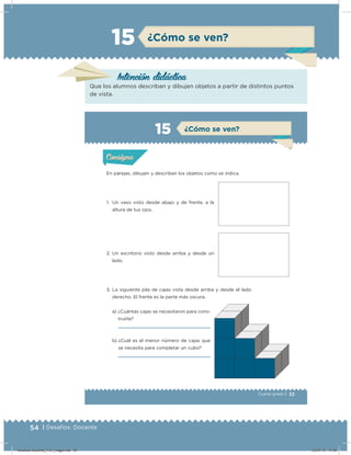 54 | Desafíos. Docente
¿Cómo se ven?15
Intención didácica
Que los alumnos describan y dibujen objetos a partir de distintos puntos
de vista.
33Cuarto grado |
Actividad 1
En parejas, dibujen y describan los objetos como se indica.
1. Un vaso visto desde abajo y de frente, a la
altura de tus ojos.
3. La siguiente pila de cajas vista desde arriba y desde el lado
derecho. El frente es la parte más oscura.
a) ¿Cuántas cajas se necesitaron para cons-
truirla?
b) ¿Cuál es el menor número de cajas que
se necesita para completar un cubo?
2. Un escritorio visto desde arriba y desde un
lado.
Acividad 1Acividad 1
Acividad 2Acividad 2
Acividad 3Acividad 3
Acividad 4Acividad 4
Consigna 1Consigna 1
Consigna 2Consigna 2
Consigna 3Consigna 3
Consigna 4Consigna 4
ConsignaConsigna
15 ¿Cómo se ven?
Acividad 1Acividad 1
Acividad 2Acividad 2
Acividad 3Acividad 3
Acividad 4Acividad 4
Consigna 1Consigna 1
Consigna 2Consigna 2
Consigna 3Consigna 3
Consigna 4Consigna 4
ConsignaConsigna
Desafios-Docente_4-b1_maga.indd 54 03/07/13 17:48
 