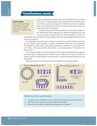 58 | Desafíos. Docente
Bloque1
1. ¿Cuáles fueron las dudas y los errores más frecuentes de los alumnos?
2. ¿Qué hizo para que los alumnos pudieran avanzar?
3. ¿Qué cambios deben hacerse para mejorar la consigna?
Observaciones posteriores
Durante el desarrollo debe observarse el trabajo de los niños e
intervenir en caso necesario para ayudarlos en la reproducción
de la forma, sin que consideren el tamaño real de los objetos,
pero sí las diferencias entre las proporciones de los lados de
cada ﬁgura que construyan.
Cuando el grupo termine se podrían aprovechar las diferen-
tes representaciones para que los alumnos expliquen por qué
el mismo objeto se representa de manera distinta; es decir, se
debe llegar a la conclusión de que inluye el punto espacial desde donde se ob-
servan los objetos.
Es importante escuchar qué expresan los alumnos cuando forman y compa-
ran sus dibujos, para invitarlos a utilizar vocabulario formal en caso necesario.
Por ejemplo, si para señalar que deben alinear los materiales en una sola direc-
ción dicen: “hay que ponerlos derechitos”, se les preguntaría: “¿formando una
línea recta?”.
Si es indispensable, en el desarrollo de la actividad se plantearán las siguien-
tes preguntas: al representar los lados curvos de las letras, ¿usaron siempre lí-
neas curvas?, ¿en qué posición vieron la letra L cuando la representaron con una
sola línea?
Algunos dibujos de los alumnos podrían parecerse a los siguientes:
Consideraciones previasConsideraciones previas
Con la igura de la “O”
De pie
Acostados
Sentados en el piso
Con la igura de la “L”
De pie Sentados en
el piso
Acostados
Materiales
Para cada equipo: latas,
recipientes de plástico,
cajas, rollos de papel
sanitario o cualquier otro
que sirva.
Desafios-Docente_4-b1_maga.indd 58 03/07/13 17:48
 