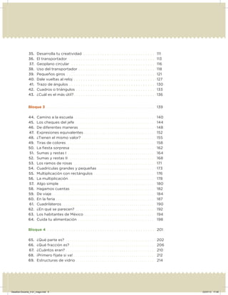 35. Desarrolla tu creatividad . . . . . . . . . . . . . . . . . . . . . . . . . . . . . . 111
36. El transportador . . . . . . . . . . . . . . . . . . . . . . . . . . . . . . . . . . . . 113
37. Geoplano circular . . . . . . . . . . . . . . . . . . . . . . . . . . . . . . . . . . . 116
38. Uso del transportador . . . . . . . . . . . . . . . . . . . . . . . . . . . . . . . . 118
39. Pequeños giros . . . . . . . . . . . . . . . . . . . . . . . . . . . . . . . . . . . . . 121
40. Dale vueltas al reloj . . . . . . . . . . . . . . . . . . . . . . . . . . . . . . . . . . 127
41. Trazo de ángulos . . . . . . . . . . . . . . . . . . . . . . . . . . . . . . . . . . . . 130
42. Cuadros o triángulos . . . . . . . . . . . . . . . . . . . . . . . . . . . . . . . . . 133
43. ¿Cuál es el más útil?. . . . . . . . . . . . . . . . . . . . . . . . . . . . . . . . . . 136
Bloque 3 . . . . . . . . . . . . . . . . . . . . . . . . . . . . . . . . . . . . . . . . . . . . . . . . . . . . . . 139
44. Camino a la escuela . . . . . . . . . . . . . . . . . . . . . . . . . . . . . . . . . . . . . . . . 140
45. Los cheques del jefe. . . . . . . . . . . . . . . . . . . . . . . . . . . . . . . . . . . . . . . . 144
46. De diferentes maneras . . . . . . . . . . . . . . . . . . . . . . . . . . . . . . . . . . . . . 148
47. Expresiones equivalentes . . . . . . . . . . . . . . . . . . . . . . . . . . . . . . . . . . . 152
48. ¿Tienen el mismo valor? . . . . . . . . . . . . . . . . . . . . . . . . . . . . . . . . . . . . 155
49. Tiras de colores . . . . . . . . . . . . . . . . . . . . . . . . . . . . . . . . . . . . . . . . . . . . 158
50. La ﬁesta sorpresa . . . . . . . . . . . . . . . . . . . . . . . . . . . . . . . . . . . . . . . . . . 162
51. Sumas y restas I . . . . . . . . . . . . . . . . . . . . . . . . . . . . . . . . . . . . . . . . . . . 164
52. Sumas y restas II . . . . . . . . . . . . . . . . . . . . . . . . . . . . . . . . . . . . . . . . . . . 168
53. Los ramos de rosas . . . . . . . . . . . . . . . . . . . . . . . . . . . . . . . . . . . . . . . . 171
54. Cuadrículas grandes y pequeñas . . . . . . . . . . . . . . . . . . . . . . . . . . . . 173
55. Multiplicación con rectángulos . . . . . . . . . . . . . . . . . . . . . . . . . . . . . . 176
56. La multiplicación. . . . . . . . . . . . . . . . . . . . . . . . . . . . . . . . . . . . . . . . . . . 178
57. Algo simple . . . . . . . . . . . . . . . . . . . . . . . . . . . . . . . . . . . . . . . . . . . . . . . 180
58. Hagamos cuentas . . . . . . . . . . . . . . . . . . . . . . . . . . . . . . . . . . . . . . . . . 182
59. De viaje . . . . . . . . . . . . . . . . . . . . . . . . . . . . . . . . . . . . . . . . . . . . . . . . . . . 184
60. En la feria . . . . . . . . . . . . . . . . . . . . . . . . . . . . . . . . . . . . . . . . . . . . . . . . . 187
61. Cuadriláteros . . . . . . . . . . . . . . . . . . . . . . . . . . . . . . . . . . . . . . . . . . . . . . 190
62. ¿En qué se parecen? . . . . . . . . . . . . . . . . . . . . . . . . . . . . . . . . . . . . . . . 192
63. Los habitantes de México . . . . . . . . . . . . . . . . . . . . . . . . . . . . . . . . . . . 194
64. Cuida tu alimentación . . . . . . . . . . . . . . . . . . . . . . . . . . . . . . . . . . . . . . 198
Bloque 4 . . . . . . . . . . . . . . . . . . . . . . . . . . . . . . . . . . . . . . . . . . . . . 201
65. ¿Qué parte es? . . . . . . . . . . . . . . . . . . . . . . . . . . . . . . . . . . . . . . . . . . . . 202
66. ¿Qué fracción es? . . . . . . . . . . . . . . . . . . . . . . . . . . . . . . . . . . . . . . . . . . 206
67. ¿Cuántos eran? . . . . . . . . . . . . . . . . . . . . . . . . . . . . . . . . . . . . . . . . . . . . 210
68. ¡Primero fíjate si va! . . . . . . . . . . . . . . . . . . . . . . . . . . . . . . . . . . . . . . . . 212
69. Estructuras de vidrio . . . . . . . . . . . . . . . . . . . . . . . . . . . . . . . . . . . . . . . 214
Desafios-Docente_4-b1_maga.indd 5 03/07/13 17:48
 