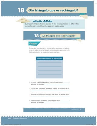 62 | Desafíos. Docente
¿Un triángulo que es rectángulo?18
Intención didácicaIntención didácica
Que los alumnos indaguen acerca de los ángulos rectos en diferentes
triángulos para identiﬁcar los que son rectángulos.
37Cuarto grado |
Triángulos que tienen un ángulo recto
Actividad 1
En parejas, averigüen entre los triángulos que usaron en la clase
anterior cuáles tienen un ángulo recto; después regístrenlos en la
tabla y contesten las preguntas que se plantean.
1. ¿Existen triángulos escalenos con un ángulo recto? ;
escriban un ejemplo:
2. ¿Todos los triángulos escalenos tienen un ángulo recto?
3. Indiquen un triángulo isósceles que tenga un ángulo recto.
4. ¿Hay triángulos equiláteros con un ángulo recto? ;
escriban un ejemplo:
Acividad 1Acividad 1
Acividad 2Acividad 2
Acividad 3Acividad 3
Acividad 4Acividad 4
Consigna 1Consigna 1
Consigna 2Consigna 2
Consigna 3Consigna 3
Consigna 4Consigna 4
ConsignaConsigna
18
Acividad 1Acividad 1
Acividad 2Acividad 2
Acividad 3Acividad 3
Acividad 4Acividad 4
Consigna 1Consigna 1
Consigna 2Consigna 2
Consigna 3Consigna 3
Consigna 4Consigna 4
ConsignaConsigna
¿Un triángulo que es rectángulo?
Desafios-Docente_4-b1_maga.indd 62 03/07/13 17:48
 