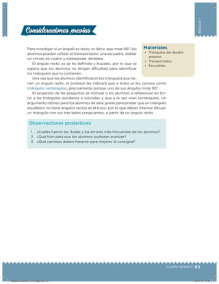 63Cuarto grado |
Bloque1
Materiales
•	 Triángulos del desafío
anterior.
•	 Transportador.
•	 Escuadras.
Para investigar si un ángulo es recto, es decir, que mide 90°, los
alumnos pueden utilizar el transportador, una escuadra, doblar
un círculo en cuatro y sobreponer, etcétera.
El ángulo recto ya se ha deﬁnido y trazado, por lo que se
espera que los alumnos no tengan diﬁcultad para identiﬁcar
los triángulos que lo contienen.
Una vez que los alumnos identiﬁcaron los triángulos que tie-
nen un ángulo recto, el profesor les indicará que a éstos se les conoce como
triángulos rectángulos, precisamente porque uno de sus ángulos mide 90°.
El propósito de las preguntas es motivar a los alumnos a relexionar en tor-
no a los triángulos escalenos e isósceles y que a la vez sean rectángulos. Un
argumento idóneo para los alumnos de este grado para probar que un triángulo
equilátero no tiene ángulos rectos es el trazo; por lo que deben intentar dibujar
un triángulo con sus tres lados congruentes, a partir de un ángulo recto.
1. ¿Cuáles fueron las dudas y los errores más frecuentes de los alumnos?
2. ¿Qué hizo para que los alumnos pudieran avanzar?
3. ¿Qué cambios deben hacerse para mejorar la consigna?
Observaciones posteriores
Consideraciones previasConsideraciones previas
Desafios-Docente_4-b1_maga.indd 63 03/07/13 17:48
 